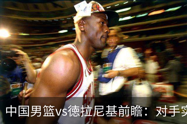 中国男篮vs徳拉尼基前瞻：对手实力不俗非旅游队，男篮新人受期待
