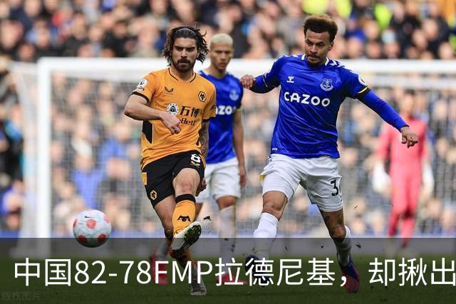 中国82-78FMP拉德尼基，却揪出最差球员，他上场15分钟中国输14分