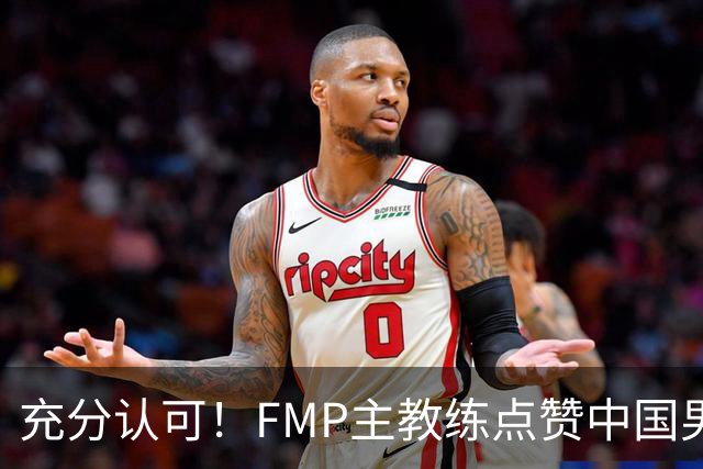 充分认可！FMP主教练点赞中国男篮1人，并伸出了橄榄枝